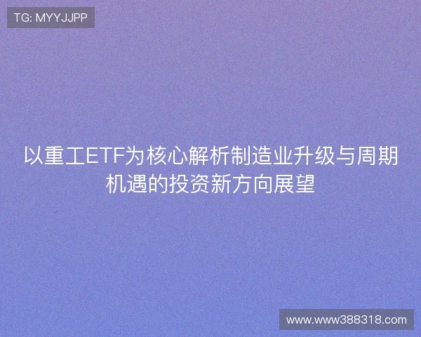 以重工ETF为核心解析制造业升级与周期机遇的投资新方向展望